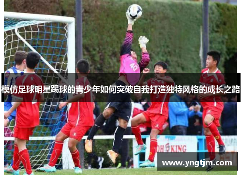 模仿足球明星踢球的青少年如何突破自我打造独特风格的成长之路 模仿足球明星踢球的青少年如何突破自我打造独特风格的成长之路