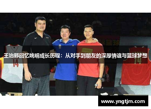 王治郅回忆姚明成长历程:从对手到朋友的深厚情谊与篮球梦想 王治郅回忆姚明成长历程:从对手到朋友的深厚情谊与篮球梦想
