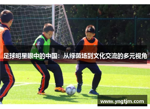 足球明星眼中的中国:从绿茵场到文化交流的多元视角 足球明星眼中的中国:从绿茵场到文化交流的多元视角