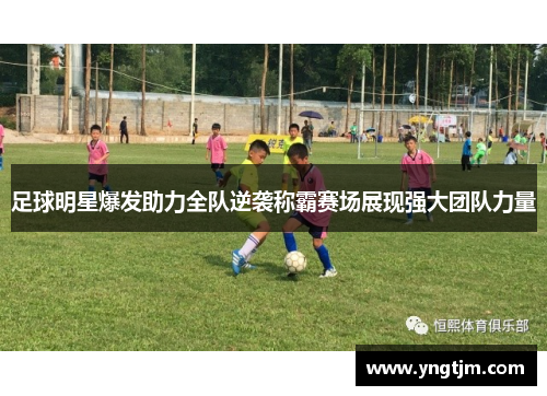 足球明星爆发助力全队逆袭称霸赛场展现强大团队力量 足球明星爆发助力全队逆袭称霸赛场展现强大团队力量