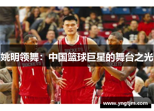 姚明领舞:中国篮球巨星的舞台之光 姚明领舞:中国篮球巨星的舞台之光