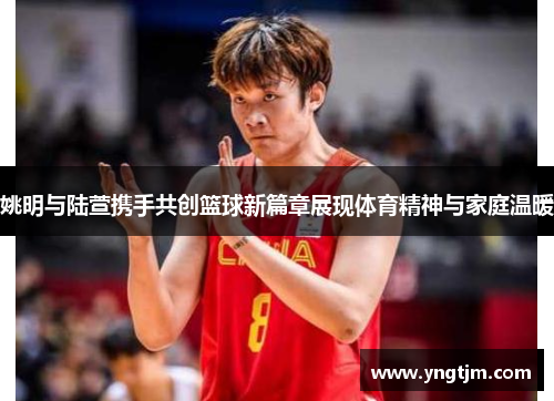 姚明与陆萱携手共创篮球新篇章展现体育精神与家庭温暖