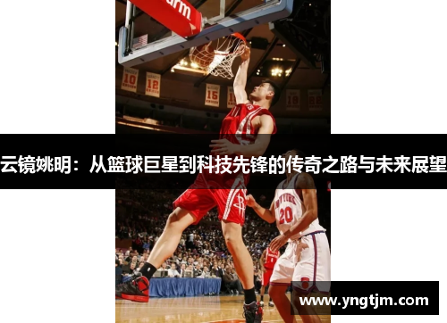云镜姚明：从篮球巨星到科技先锋的传奇之路与未来展望