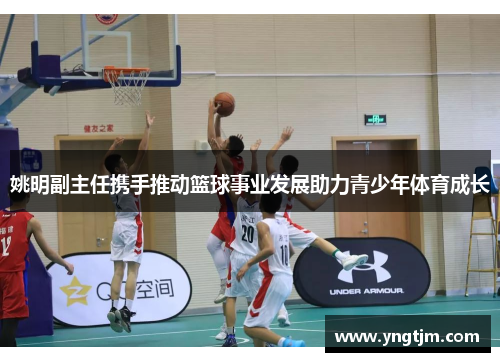 姚明副主任携手推动篮球事业发展助力青少年体育成长
