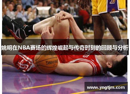 姚明在NBA赛场的辉煌崛起与传奇时刻的回顾与分析