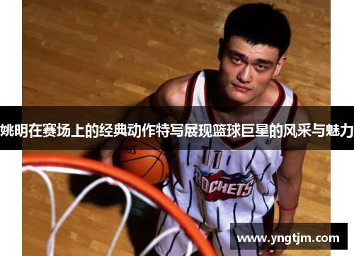 姚明在赛场上的经典动作特写展现篮球巨星的风采与魅力