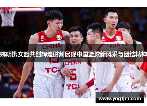 姚明携女篮共创辉煌时刻展现中国篮球新风采与团结精神