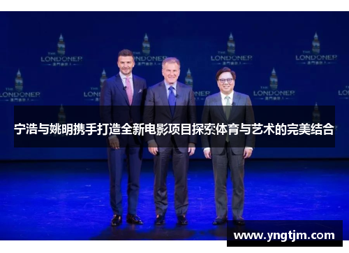 宁浩与姚明携手打造全新电影项目探索体育与艺术的完美结合