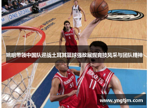 姚明带领中国队迎战土耳其篮球强敌展现竞技风采与团队精神