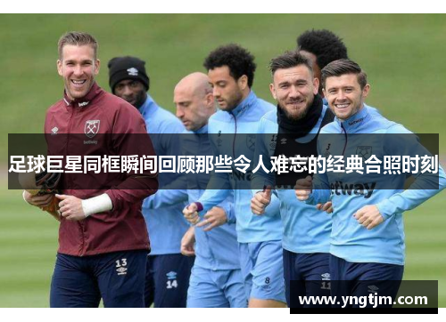 足球巨星同框瞬间回顾那些令人难忘的经典合照时刻