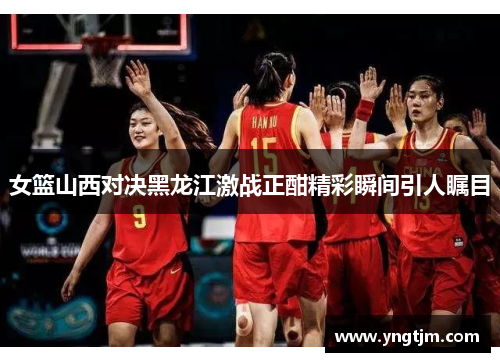 女篮山西对决黑龙江激战正酣精彩瞬间引人瞩目