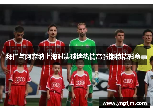 拜仁与阿森纳上海对决球迷热情高涨期待精彩赛事