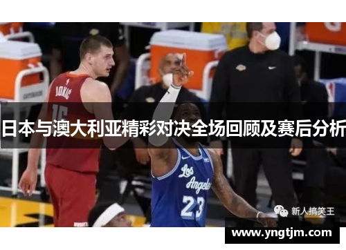 日本与澳大利亚精彩对决全场回顾及赛后分析