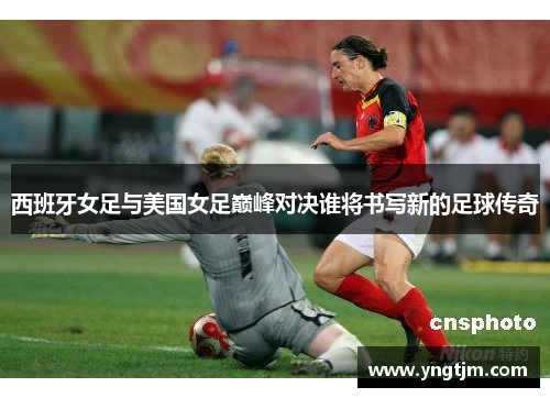 西班牙女足与美国女足巅峰对决谁将书写新的足球传奇